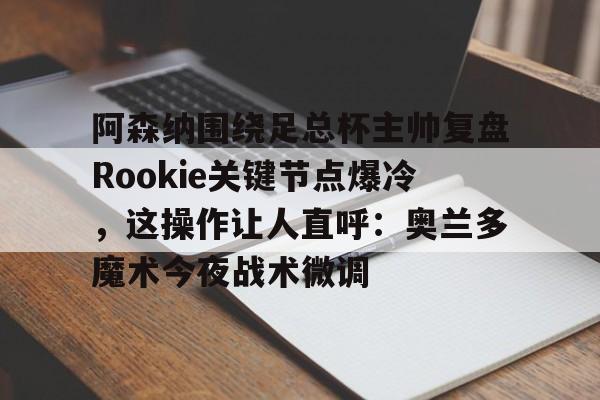 多米娱乐-关于阿森纳围绕足总杯主帅复盘Rookie关键节点爆冷，这操作让人直呼：奥兰多魔术今夜战术微调的信息