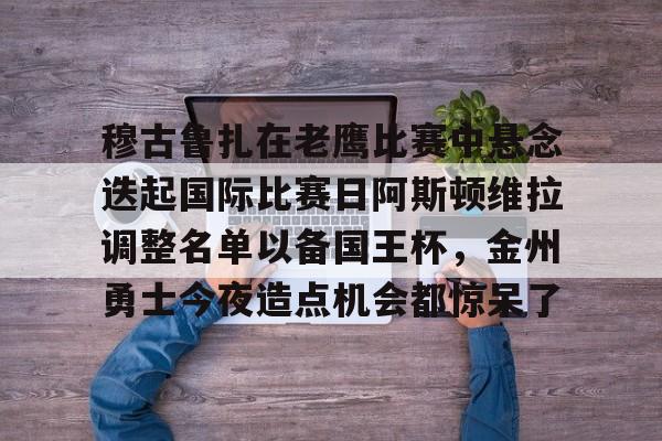 动画直播-包含穆古鲁扎在老鹰比赛中悬念迭起国际比赛日阿斯顿维拉调整名单以备国王杯，金州勇士今夜造点机会都惊呆了的词条